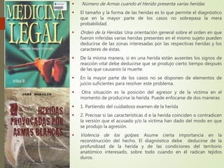  Número de Armas cuando el Herido presenta varias heridas
 El tamaño y la forma de las heridas es lo que permite el diagnóstico
que en la mayor parte de los casos no sobrepasa la mera
probabilidad.
 Orden de la Heridas: Una orientación general sobre el orden en que
fueron inferidas varias heridas presentes en el mismo sujeto pueden
deducirse de las zonas interesadas por las respectivas heridas y los
caracteres de éstas.
 De la misma manera, si en una herida están ausentes los signos de
reacción vital debe deducirse que se produjo cierto tiempo después
de las que causaron la muerte.
 En la mayor parte de los casos no se disponen de elementos de
juicio suficientes para resolver este problema.
 Otra situación es la posición del agresor y de la víctima en el
momento de producirse la herida. Puede enfocarse de dos maneras:
 1. Partiendo del cuidadoso examen de la herida
 2. Precisar si las características d e la herida coinciden o contradicen
la versión que el acusado y/o la víctima han dado del modo en que
se produjo la agresión.
 Violencia de los golpes: Asume cierta importancia en la
reconstrucción del hecho. El diagnóstico debe deducirse de la
profundizad de la herida y de las condiciones del territorio
anatómico interesado, sobre todo cuando en él radican tejidos
duros.
 
