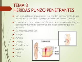 TEMA 3
HERIDAS PUNZO PENETRANTES
 Son producidas por instrumentos que constan esencialmente de una
hoja terminada en punta aguda y de uno o dos bordes cortantes.
 El mecanismo de acción es casi el mismo de las armas cortantes y las
lesiones producidas se deben más a la acción cortante que a la
punzante.
 Las más frecuentes son:
 Navajas
 Puñales
 Estiletes
 Corta Plumas
 Machetes
 Tijeras
 Otros
 