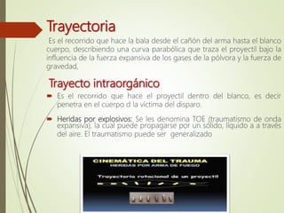 Trayectoria
Es el recorrido que hace la bala desde el cañón del arma hasta el blanco
cuerpo, describiendo una curva parabólica que traza el proyectil bajo la
influencia de la fuerza expansiva de los gases de la pólvora y la fuerza de
gravedad,
Trayecto intraorgánico
 Es el recorrido que hace el proyectil dentro del blanco, es decir
penetra en el cuerpo d la víctima del disparo.
 Heridas por explosivos: Se les denomina TOE (traumatismo de onda
expansiva), la cual puede propagarse por un sólido, líquido a a través
del aire. El traumatismo puede ser generalizado
 