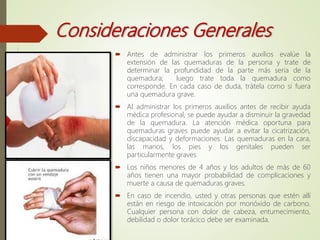 Consideraciones Generales
 Antes de administrar los primeros auxilios evalúe la
extensión de las quemaduras de la persona y trate de
determinar la profundidad de la parte más seria de la
quemadura; luego trate toda la quemadura como
corresponde. En cada caso de duda, trátela como si fuera
una quemadura grave.
 Al administrar los primeros auxilios antes de recibir ayuda
médica profesional, se puede ayudar a disminuir la gravedad
de la quemadura. La atención médica oportuna para
quemaduras graves puede ayudar a evitar la cicatrización,
discapacidad y deformaciones. Las quemaduras en la cara,
las manos, los pies y los genitales pueden ser
particularmente graves.
 Los niños menores de 4 años y los adultos de más de 60
años tienen una mayor probabilidad de complicaciones y
muerte a causa de quemaduras graves.
 En caso de incendio, usted y otras personas que estén allí
están en riesgo de intoxicación por monóxido de carbono.
Cualquier persona con dolor de cabeza, entumecimiento,
debilidad o dolor torácico debe ser examinada.
 