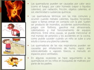 Causas
 Las quemaduras pueden ser causadas por calor seco
(como el fuego), por calor húmedo (vapor o líquidos
calientes), por radiación, fricción, objetos calientes, el
sol, electricidad o sustancias químicas.
 Las quemaduras térmicas son las más comunes y
ocurren cuando metales calientes, líquidos hirvientes,
vapor o llamas entran en contacto con la piel. Suelen
ser producto de incendios, accidentes automovilísticos,
juegos con fósforos, gasolina mal almacenada,
calentadores y mal funcionamiento de equipos
eléctricos. Entre otras causas, se puede mencionar el
mal manejo de petardos y los accidentes en la cocina,
como puede suceder cuando un niño se sube a una
estufa o toma una plancha caliente.
 Las quemaduras de las vías respiratorias pueden ser
causadas por inhalaciones de humo, vapor, aire
sobrecalentado o vapores tóxicos, a menudo en
espacios poco ventilados.
 En algunas ocasiones se hace seguimiento a las
quemaduras en los niños en búsqueda de maltrato por
parte de los padres.
 