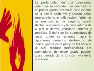 La profundidad de una quemadura
determina su severidad. las quemaduras
de primer grado afectan la capa externa
de la piel o epidermis y causan dolor,
enrojecimiento e inflamación (eritema),
las quemaduras de segundo grado
afectan la epidermis y la capa interna de
la piel o dermis, causando eritema y
ampollas. El daño de las quemaduras de
tercer grado se extiende hasta la
hipodermis causando destrucción de
todo el grosor de la piel y de los nervios,
lo cual produce insensibilidad. Las
quemaduras de tercer grado pueden
causa pérdida de la función y/o de la
sensación.
 