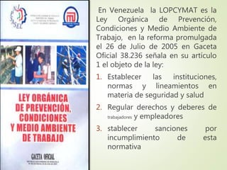 En Venezuela la LOPCYMAT es la
Ley Orgánica de Prevención,
Condiciones y Medio Ambiente de
Trabajo, en la reforma promulgada
el 26 de Julio de 2005 en Gaceta
Oficial 38.236 señala en su artículo
1 el objeto de la ley:
1. Establecer las instituciones,
normas y lineamientos en
materia de seguridad y salud
2. Regular derechos y deberes de
trabajadores y empleadores
3. stablecer sanciones por
incumplimiento de esta
normativa
 