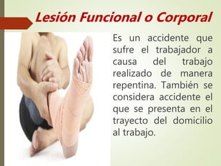 Es un accidente que
sufre el trabajador a
causa del trabajo
realizado de manera
repentina. También se
considera accidente el
que se presenta en el
trayecto del domicilio
al trabajo.
Lesión Funcional o Corporal
 