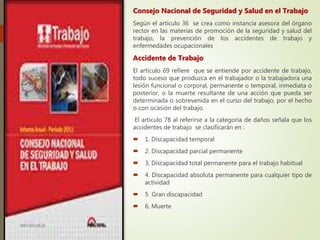 Consejo Nacional de Seguridad y Salud en el Trabajo
Según el artículo 36 se crea como instancia asesora del órgano
rector en las materias de promoción de la seguridad y salud del
trabajo, la prevención de los accidentes de trabajo y
enfermedades ocupacionales
Accidente de Trabajo
El articulo 69 refiere que se entiende por accidente de trabajo,
todo suceso que produzca en el trabajador o la trabajadora una
lesión funcional o corporal, permanente o temporal, inmediata o
posterior, o la muerte resultante de una acción que pueda ser
determinada o sobrevenida en el curso del trabajo, por el hecho
o con ocasión del trabajo.
El artículo 78 al referirse a la categoría de daños señala que los
accidentes de trabajo se clasificarán en :
 1. Discapacidad temporal
 2. Discapacidad parcial permanente
 3, Discapacidad total permanente para el trabajo habitual
 4. Discapacidad absoluta permanente para cualquier tipo de
actividad
 5 Gran discapacidad
 6. Muerte
 