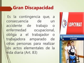 Es la contingencia que, a
consecuencia de un
accidente de trabajo o
enfermedad ocupacional,
obliga a el trabajador o
trabajadora amparado de
otras personas para realizar
los actos elementales de la
vida diaria (Art. 83)
Gran Discapacidad
 