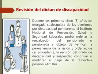 Durante los primeros cinco (5) años de
otorgada cualesquiera de las pensiones
por discapacidad permanente el Instituto
Nacional de Prevención, Salud y
Seguridad Laborales podrá ordenar la
reevaluación del pensionado o
pensionada a objeto de verificar la
permanencia de la lesión y ordenar, de
ser procedente, la revisión del grado de
discapacidad y suspender, continuar o
modificar el pago de la respectiva
pensión. (Art. 84)
Revisión del dictan de discapacidad
 