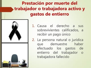1. Causa el derecho a sus
sobrevivientes calificados, a
recibir un pago único
2. La persona natural o jurídica
que demuestre haber
efectuado los gastos de
entierro del trabajador o
trabajadora fallecido
Prestación por muerte del
trabajador o trabajadora activo y
gastos de entierro
 