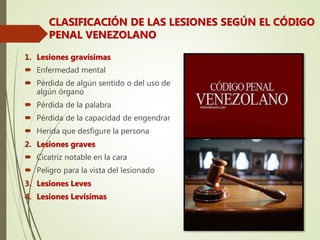 1. Lesiones gravísimas
 Enfermedad mental
 Pérdida de algún sentido o del uso de
algún órgano
 Pérdida de la palabra
 Pérdida de la capacidad de engendrar
 Herida que desfigure la persona
2. Lesiones graves
 Cicatriz notable en la cara
 Peligro para la vista del lesionado
3. Lesiones Leves
4. Lesiones Levísimas
CLASIFICACIÓN DE LAS LESIONES SEGÚN EL CÓDIGO
PENAL VENEZOLANO
 