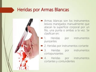 Heridas por Armas Blancas
 Armas blancas son los instrumentos
lesivos manejados manualmente que
atacan la superficie corporal por un
filo, una punta o ambas a la vez. Se
clasifican en:
 1. Heridas por instrumentos
punzantes
 2. Heridas por instrumentos cortante
 3. Heridas por instrumentos
cortopunzantes
 4. Heridas por instrumentos
cortantes y contundentes
 