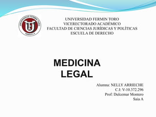 UNIVERSIDAD FERMIN TORO
VICERECTORADO ACADÉMICO
FACULTAD DE CIENCIAS JURÍDICAS Y POLÍTICAS
ESCUELA DE DERECHO
MEDICINA
LEGAL
Alumna: NELLY ARRIECHE
C.I: V-10.372.296
Prof: Dulcemar Montero
Saia A
 