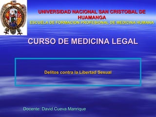 CURSO DE MEDICINA LEGALCURSO DE MEDICINA LEGAL
UNIVERSIDAD NACIONAL SAN CRISTOBAL DEUNIVERSIDAD NACIONAL SAN CRISTOBAL DE
HUAMANGAHUAMANGA
ESCUELA DE FORMACION PROFESIONAL DE MEDICINA HUMANAESCUELA DE FORMACION PROFESIONAL DE MEDICINA HUMANA
Docente: David Cueva ManriqueDocente: David Cueva Manrique
Delitos contra la Libertad SexualDelitos contra la Libertad Sexual
 