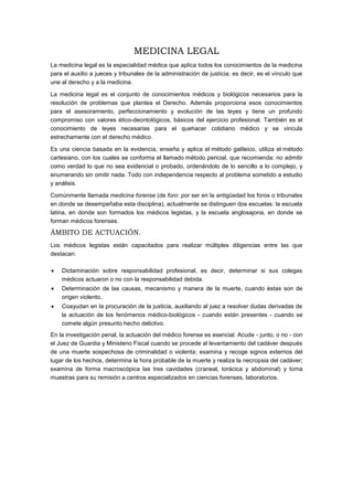 MEDICINA LEGAL
La medicina legal es la especialidad médica que aplica todos los conocimientos de la medicina
para el auxilio a jueces y tribunales de la administración de justícia; es decir, es el vínculo que
une al derecho y a la medicina.
La medicina legal es el conjunto de conocimientos médicos y biológicos necesarios para la
resolución de problemas que plantea el Derecho. Además proporciona esos conocimientos
para el asesoramiento, perfeccionamiento y evolución de las leyes y tiene un profundo
compromiso con valores ético-deontológicos, básicos del ejercicio profesional. También es el
conocimiento de leyes necesarias para el quehacer cotidiano médico y se vincula
estrechamente con el derecho médico.
Es una ciencia basada en la evidencia, enseña y aplica el método galileico, utiliza el método
cartesiano, con los cuales se conforma el llamado método pericial, que recomienda: no admitir
como verdad lo que no sea evidencial o probado, ordenándolo de lo sencillo a lo complejo, y
enumerando sin omitir nada. Todo con independencia respecto al problema sometido a estudio
y análisis.
Comúnmente llamada medicina forense (de foro: por ser en la antigüedad los foros o tribunales
en donde se desempeñaba esta disciplina), actualmente se distinguen dos escuelas: la escuela
latina, en donde son formados los médicos legistas, y la escuela anglosajona, en donde se
forman médicos forenses.
ÁMBITO DE ACTUACIÓN.
Los médicos legistas están capacitados para realizar múltiples diligencias entre las que
destacan:
Dictaminación sobre responsabilidad profesional, es decir, determinar si sus colegas
médicos actuaron o no con la responsabilidad debida.
Determinación de las causas, mecanismo y manera de la muerte, cuando éstas son de
origen violento.
Coayudan en la procuración de la justicia, auxiliando al juez a resolver dudas derivadas de
la actuación de los fenómenos médico-biológicos - cuando están presentes - cuando se
comete algún presunto hecho delictivo.
En la investigación penal, la actuación del médico forense es esencial. Acude - junto, o no - con
el Juez de Guardia y Ministerio Fiscal cuando se procede al levantamiento del cadáver después
de una muerte sospechosa de criminalidad o violenta; examina y recoge signos externos del
lugar de los hechos, determina la hora probable de la muerte y realiza la necropsia del cadáver;
examina de forma macroscópica las tres cavidades (craneal, torácica y abdominal) y toma
muestras para su remisión a centros especializados en ciencias forenses, laboratorios.
 