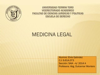 UNIVERSIDAD FERMINI TORO
VICERECTORADO ACADEMICO
FACULTAD DE CIENCIAS JURIDICAS Y POLITICAS
ESCUELA DE DERECHO
MEDICINA LEGAL
Alumno: Elvis Galindez
C.I: 9.614.073
Sección: SAIA –A/ 2014 A
Profesora: Abg. Dulcemar Montero
 