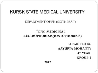 KURSK STATE MEDICAL UNIVERSITY
      DEPARTMENT OF PHYSIOTHERAPY

            TOPIC-MEDICINAL
     ELECTROPHORESIS(IONTOPHORESIS)

                            SUBMITTED BY-
                       AAYUPTA MOHANTY
                                 4TH YEAR
                                GROUP-5
                2012
 