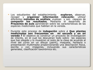 Los estudiantes del establecimiento  exploran,  observar, recoger y  organizar   información relevante ; utilizar diferentes  métodos de análisis ; evalúan  y son  capaces de  compartir los resultados . Mediante el desarrollo de  Proyectos de aula  aprenderán sobre las características de las especies medicinales que habitan en la vereda.  Durante este proceso de  indagación  sobre  ¿ Que plantas medicinales son frecuentes en  mi escuela y en mi vereda ?  El objetivo es construir un proyecto de investigación de interés, en el cual los descubran todo sobre  las especies que han elegido y lo muestren al resto de la clase de acuerdo al nivel del curso en un dibujo (paint), maqueta, herbario o presentación multimedia proporcionando una descripción física, escrita y con imágenes, incluyendo sus características generales, clasificación taxonómica etc.  