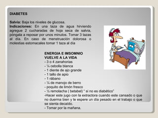 DIABETES Salvia:  Baja los niveles de glucosa. Indicaciones:  En una taza de agua hirviendo agregue 2 cucharadas de hoja seca de salvia, póngala a reposar por unos minutos. Tomar 3 tazas al día. En caso de menstruación dolorosa o molestias estomacales tomar 1 taza al día ENERGIA E IMSOMNIO VUELVE A LA VIDA - 3 o 4 zanahorias - ¼ cebolla blanca - 1 diente de ajo grande - 1 tallo de apio - 1 rábano - ¼ de manojo de berro - poquito de limón fresco - ½ remolacha ( betabel) “ si no es diabético” -Hacer este jugo con la extractora cuando este cansado o que no duerma bien y le espere un día pesado en el trabajo o que se sienta decaído. - Tomar por la mañana. 