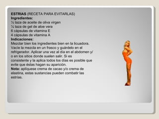 ESTRIAS  (RECETA PARA EVITARLAS) Ingredientes: ½ taza de aceite de oliva virgen ¼ taza de gel de aloe vera 6 cápsulas de vitamina E 4 cápsulas de vitamina A Indicaciones: Mezclar bien los ingredientes bien en la licuadora. Vacíe la mezcla en un frasco y guárdelo en el refrigerador. Aplicar una vez al día en el abdomen y/o en los sitios donde suelen salir. Si es consistente y la aplica todos los días es posible que evite que éstas hagan su aparición. Nota:  aplíquese crema de cacao y/o crema de elastina, estas sustancias pueden combatir las estrías. 