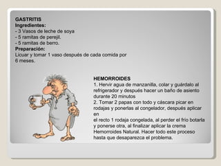 GASTRITIS Ingredientes: - 3 Vasos de leche de soya - 5 ramitas de perejil. - 5 ramitas de berro. Preparación: Licuar y tomar 1 vaso después de cada comida por 6 meses. HEMORROIDES 1. Hervir agua de manzanilla, colar y guárdalo al refrigerador y después hacer un baño de asiento durante 20 minutos 2. Tomar 2 papas con todo y cáscara picar en rodajas y ponerlas al congelador, después aplicar en el recto 1 rodaja congelada, al perder el frío botarla y ponerse otra, al finalizar aplicar la crema Hemorroides Natural. Hacer todo este proceso hasta que desaparezca el problema. 