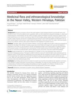 Khan et al. Journal of Ethnobiology and Ethnomedicine 2013, 9:4
http://www.ethnobiomed.com/content/9/1/4                                                                                              JOURNAL OF ETHNOBIOLOGY
                                                                                                                                      AND ETHNOMEDICINE




 RESEARCH                                                                                                                                         Open Access

Medicinal flora and ethnoecological knowledge
in the Naran Valley, Western Himalaya, Pakistan
Shujaul M Khan1*, Sue Page2, Habib Ahmad3, Hamayun Shaheen4, Zahid Ullah4, Mushtaq Ahmad4
and David M Harper5


  Abstract
  Background: Mountain ecosystems all over the world support a high biological diversity and provide home and
  services to some 12% of the global human population, who use their traditional ecological knowledge to utilise local
  natural resources. The Himalayas are the world's youngest, highest and largest mountain range and support a high
  plant biodiversity. In this remote mountainous region of the Himalaya, people depend upon local plant resources to
  supply a range of goods and services, including grazing for livestock and medicinal supplies for themselves. Due to
  their remote location, harsh climate, rough terrain and topography, many areas within this region still remain poorly
  known for its floristic diversity, plant species distribution and vegetation ecosystem service.
  Methods: The Naran valley in the north-western Pakistan is among such valleys and occupies a distinctive geographical
  location on the edge of the Western Himalaya range, close to the Hindu Kush range to the west and the Karakorum
  Mountains to the north. It is also located on climatic and geological divides, which further add to its botanical interest.
  In the present project 120 informants were interviewed at 12 main localities along the 60 km long valley. This paper
  focuses on assessment of medicinal plant species valued by local communities using their traditional knowledge.
  Results: Results revealed that 101 species belonging to 52 families (51.5% of the total plants) were used for 97
  prominent therapeutic purposes. The largest number of ailments cured with medicinal plants were associated with the
  digestive system (32.76% responses) followed by those associated with the respiratory and urinary systems (13.72% and
  9.13% respectively). The ailments associated with the blood circulatory and reproductive systems and the skin were
  7.37%, 7.04% and 7.03%, respectively. The results also indicate that whole plants were used in 54% of recipes followed by
  rhizomes (21%), fruits (9.5%) and roots (5.5%).
  Conclusion: Our findings demonstrate the range of ecosystem services that are provided by the vegetation and assess
  how utilisation of plants will impact on future resource sustainability. The study not only contributes to an improved
  understanding of traditional ethno-ecological knowledge amongst the peoples of the Western Himalaya but also
  identifies priorities at species and habitat level for local and regional plant conservation strategies.
  Keywords: Biodiversity conservation, Ecosystem services, Medicinal plants, Vegetation


Introduction                                                                            services have classified these services into four broad cat-
The benefits obtained by humans from nature are                                         egories – provisioning, regulating, supporting and cultural
termed as Ecosystem Services [1,2]. Natural ecosystems                                  [3-8]. These services are produced by complex interactions
provide human societies with vital supporting services,                                 between the biotic and abiotic components of ecosystems.
such as air and water purification, climate regulation,                                 All kinds of ecosystem services, whether provisioning, regu-
waste decomposition, soil fertility & regeneration and                                  lating, supporting or cultural, are closely allied to plant bio-
continuation of biodiversity. The Millennium Ecosystem                                  diversity [9,10]. All sort of these services ultimately
Assessment (2003) and few other studies of ecosystem                                    contribute to agricultural, socio economic and industrial ac-
                                                                                        tivities [11-13]. Plant biodiversity on slope surfaces of the
* Correspondence: shuja60@gmail.com
                                                                                        mountains regulates supply of good quality water and
1
 Department of Botany, Hazara University Mansehra, Pakistan                             prevents soil erosion and floods. It also enhances soil
Full list of author information is available at the end of the article

                                           © 2013 Khan et al.; licensee BioMed Central Ltd. This is an Open Access article distributed under the terms of the Creative
                                           Commons Attribution License (http://creativecommons.org/licenses/by/2.0), which permits unrestricted use, distribution, and
                                           reproduction in any medium, provided the original work is properly cited.
 