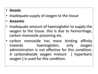 • Anoxic
• Inadequate supply of oxygen to the tissue
• Anaemic
• Inadequate amount of haemoglobin to supply the
oxygen to the tissue. this is due to hemorrhage,
carbon monoxide poisoning etc.
• carbon monoxide has more binding affinity
towards haemoglobin, only oxygen
administration is not effective for this condition.
A carbondioxide oxygen mixture [ hyperbaric
oxygen ] is used for this condition.
 