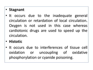 • Stagnant
• It occurs due to the inadequate general
circulation or retardation of local circulation.
Oxygen is not used in this case whereas
cardiotonic drugs are used to speed up the
circulation.
• Histotic
• It occurs due to interferences of tissue cell
oxidation or uncoupling of oxidative
phosphorylation or cyanide poisoning.
 