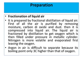 Preparation
• Fractionation of liquid air
• It is prepared by fractional distillation of liquid air.
First of all the air is purified by removing
moisture, carbon di oxide and dust. then it is
compressed into liquid air. The liquid air is
fractioned by distillation to get oxygen which is
then filled under pressure in metallic cylinder.
Nitrogen is more volatile and evaporated first
leaving the oxygen.
• Argon in air is difficult to separate because its
boiling point only 3C higher than that of oxygen.
 