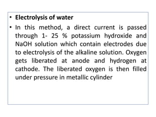 • Electrolysis of water
• In this method, a direct current is passed
through 1- 25 % potassium hydroxide and
NaOH solution which contain electrodes due
to electrolysis of the alkaline solution. Oxygen
gets liberated at anode and hydrogen at
cathode. The liberated oxygen is then filled
under pressure in metallic cylinder
 