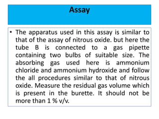 Assay
• The apparatus used in this assay is similar to
that of the assay of nitrous oxide. but here the
tube B is connected to a gas pipette
containing two bulbs of suitable size. The
absorbing gas used here is ammonium
chloride and ammonium hydroxide and follow
the all procedures similar to that of nitrous
oxide. Measure the residual gas volume which
is present in the burette. It should not be
more than 1 % v/v.
 