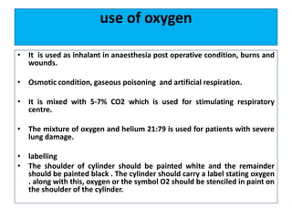 use of oxygen
• It is used as inhalant in anaesthesia post operative condition, burns and
wounds.
• Osmotic condition, gaseous poisoning and artificial respiration.
• It is mixed with 5-7% CO2 which is used for stimulating respiratory
centre.
• The mixture of oxygen and helium 21:79 is used for patients with severe
lung damage.
• labelling
• The shoulder of cylinder should be painted white and the remainder
should be painted black . The cylinder should carry a label stating oxygen
. along with this, oxygen or the symbol O2 should be stenciled in paint on
the shoulder of the cylinder.
 