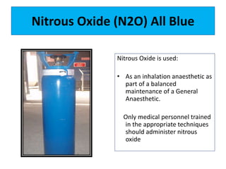 Nitrous Oxide (N2O) All Blue
Nitrous Oxide is used:
• As an inhalation anaesthetic as
part of a balanced
maintenance of a General
Anaesthetic.
Only medical personnel trained
in the appropriate techniques
should administer nitrous
oxide
 