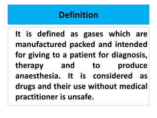 Definition
It is defined as gases which are
manufactured packed and intended
for giving to a patient for diagnosis,
therapy and to produce
anaesthesia. It is considered as
drugs and their use without medical
practitioner is unsafe.
 