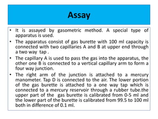 Assay
• It is assayed by gasometric method. A special type of
apparatus is used.
• The apparatus consist of gas burette with 100 ml capacity is
connected with two capillaries A and B at upper end through
a two way tap .
• The capillary A is used to pass the gas into the apparatus, the
other one B is connected to a vertical capillary arm to form a
four way junction.
• The right arm of the junction is attached to a mercury
manometer. Tap D is connected to the air. The lower portion
of the gas burette is attached to a one way tap which is
connected to a mercury reservoir through a rubber tube.the
upper part of the gas burette is calibrated from 0-5 ml and
the lower part of the burette is calibrated from 99.5 to 100 ml
both in difference of 0.1 ml.
 