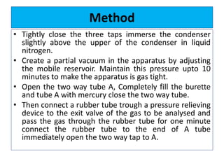Method
• Tightly close the three taps immerse the condenser
slightly above the upper of the condenser in liquid
nitrogen.
• Create a partial vacuum in the apparatus by adjusting
the mobile reservoir. Maintain this pressure upto 10
minutes to make the apparatus is gas tight.
• Open the two way tube A, Completely fill the burette
and tube A with mercury close the two way tube.
• Then connect a rubber tube trough a pressure relieving
device to the exit valve of the gas to be analysed and
pass the gas through the rubber tube for one minute
connect the rubber tube to the end of A tube
immediately open the two way tap to A.
 