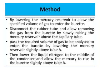 Method
• By lowering the mercury reservoir to allow the
specified volume of gas to enter the burette.
• Disconnect the rubber tube and allow removing
the gas from the burette by slowly raising the
mercury reservoir above the capillary tube.
• pass the required volume of gas to be analysed to
enter the burette by lowering the mercury
reservoir slightly above tube A.
• Then lower the liquid nitrogen to the middle of
the condenser and allow the mercury to rise in
the burette slightly above tube A.
 