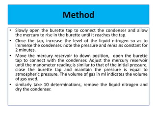Method
• Slowly open the burette tap to connect the condenser and allow
the mercury to rise in the burette until it reaches the tap.
• Close the tap, increase the level of the liquid nitrogen so as to
immerse the condenser. note the pressure and remains constant for
2 minutes.
• Move the mercury reservoir to down position, open the burette
tap to connect with the condenser. Adjust the mercury reservoir
until the manometer reading is similar to that of the initial pressure,
close the burette tap and maintain the pressure is equal to
atmospheric pressure. The volume of gas in ml indicates the volume
of gas used.
• similarly take 10 determinations, remove the liquid nitrogen and
dry the condenser.
 