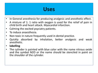 Uses
• In General anesthesia for producing analgesic and anesthetic effect.
• A mixture of 1: 1 ratio with oxygen is used for the relief of pain in
child birth and heart attack. Myocardial infarction.
• Calming the excited psyciatry patients.
• To induce anaesthesia.
• Non toxic in nature frequently used in dental practice.
• Quickly absorbed by inhalation, better analgesic and weak
anesthetic.
• labelling
• The cylinder is painted with blue color with the name nitrous oxide
and the symbol N2O or the name should be stenciled in paint on
the shoulder of the cylinder.
 