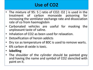 Use of CO2
• The mixture of 95: 5 [ ratio of CO2: O2 ] is used in the
treatment of carbon monoxide poisoning for
increasing the ventilator exchange rate and dissociation
rate of co from haemoglobin
• Carbonated vehicles are useful for masking the
unpleasant taste of saline.
• Inhalation of CO2 as been used for relaxation.
• Detoxification of heroin addicts
• Dry ice as temperature of 80C is used to remove warts.
• 6% carbon di oxide is toxic.
• labelling
• The shoulder of the cylinder should be painted grey
and having the name and symbol of CO2 stenciled with
paint on it.
 