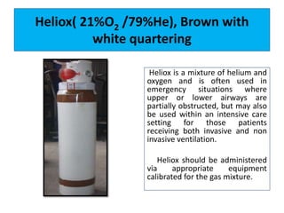 Heliox( 21%O2 /79%He), Brown with
white quartering
Heliox is a mixture of helium and
oxygen and is often used in
emergency situations where
upper or lower airways are
partially obstructed, but may also
be used within an intensive care
setting for those patients
receiving both invasive and non
invasive ventilation.
Heliox should be administered
via appropriate equipment
calibrated for the gas mixture.
 