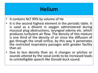 Helium
• It contains NLT 99% by volume of He
• It is the second highest element in the periodic table. It
is used as a diluent in oxygen administered during
mucosal plug obstructions, laryngeal edema etc. which
produces turbulent air flow. The density of this mixture
is one third of the density of air since the diffusion of
gas through the small orifice, by this way it penetrates
the restricted respiratory passages with greater facility
than air.
• Due to less density than air, it changes or pitches or
sounds uttered by the vocal cords to be increased leads
to unintelligible speech like Donald duck sound.
 