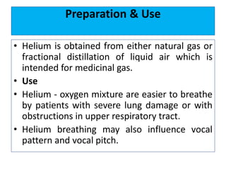 Preparation & Use
• Helium is obtained from either natural gas or
fractional distillation of liquid air which is
intended for medicinal gas.
• Use
• Helium - oxygen mixture are easier to breathe
by patients with severe lung damage or with
obstructions in upper respiratory tract.
• Helium breathing may also influence vocal
pattern and vocal pitch.
 