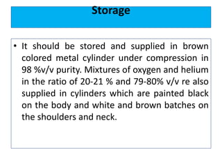 Storage
• It should be stored and supplied in brown
colored metal cylinder under compression in
98 %v/v purity. Mixtures of oxygen and helium
in the ratio of 20-21 % and 79-80% v/v re also
supplied in cylinders which are painted black
on the body and white and brown batches on
the shoulders and neck.
 