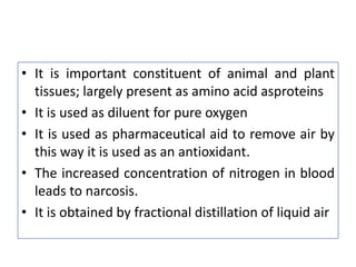 • It is important constituent of animal and plant
tissues; largely present as amino acid asproteins
• It is used as diluent for pure oxygen
• It is used as pharmaceutical aid to remove air by
this way it is used as an antioxidant.
• The increased concentration of nitrogen in blood
leads to narcosis.
• It is obtained by fractional distillation of liquid air
 
