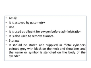 • Assay
• It is assayed by gasometry
• Use
• It is used as diluent for oxygen before administration
• It is also used to remove tumors.
• Storage
• It should be stored and supplied in metal cylinders
painted grey with black on the neck and shoulders and
the name or symbol is stenciled on the body of the
cylinder.
 