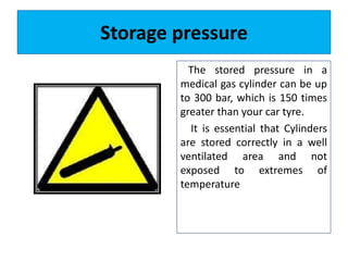 Storage pressure
The stored pressure in a
medical gas cylinder can be up
to 300 bar, which is 150 times
greater than your car tyre.
It is essential that Cylinders
are stored correctly in a well
ventilated area and not
exposed to extremes of
temperature
 