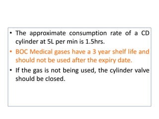 • The approximate consumption rate of a CD
cylinder at 5L per min is 1.5hrs.
• BOC Medical gases have a 3 year shelf life and
should not be used after the expiry date.
• If the gas is not being used, the cylinder valve
should be closed.
 