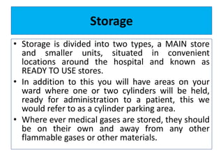 Storage
• Storage is divided into two types, a MAIN store
and smaller units, situated in convenient
locations around the hospital and known as
READY TO USE stores.
• In addition to this you will have areas on your
ward where one or two cylinders will be held,
ready for administration to a patient, this we
would refer to as a cylinder parking area.
• Where ever medical gases are stored, they should
be on their own and away from any other
flammable gases or other materials.
 