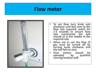 Flow meter
• To set flow turn knob anti
clockwise until ball rises to the
flow rate required, watch for
2-3 seconds to ensure flow
rate maintained, the ball
should sit in the middle of the
required rate
• When not in use the flow of
gas must be turned off by
turning knob clockwise and
the ball falls to zero.
• Flow meters should be
operated by qualified
nursing/medical staff
 