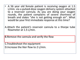 • A 56 year old female patient is receiving oxygen at 1.5
L/min. via a pulsed-dose oxygen delivery system attached
to a reservoir cannula. As you are doing your oxygen
rounds, the patient complains of severe shortness of
breath and states "she is not getting enough air". What
would be your first immediate response at this time?
A.Attach the patient’s reservoir cannula to a thorpe tube
flowmeter at 1.5 L/min.
B.Remove the cannula and verify the flow
C.Troubleshoot the equipment
D.Increase the liter flow to 2 L/min.
 