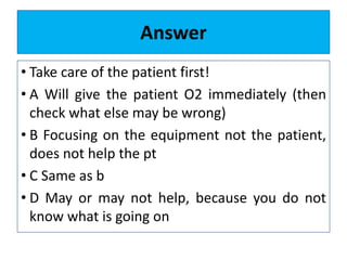 Answer
• Take care of the patient first!
• A Will give the patient O2 immediately (then
check what else may be wrong)
• B Focusing on the equipment not the patient,
does not help the pt
• C Same as b
• D May or may not help, because you do not
know what is going on
 